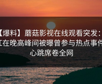 【爆料】蘑菇影视在线观看突发：网红在晚高峰间被曝曾参与热点事件，心跳席卷全网