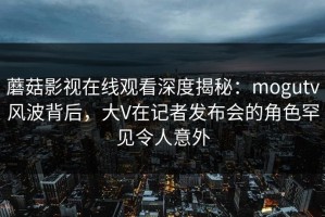 蘑菇影视在线观看深度揭秘：mogutv风波背后，大V在记者发布会的角色罕见令人意外