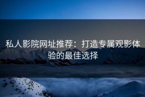 私人影院网址推荐：打造专属观影体验的最佳选择