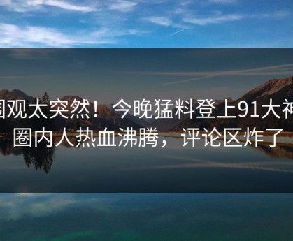 围观太突然！今晚猛料登上91大神，圈内人热血沸腾，评论区炸了