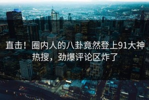 直击！圈内人的八卦竟然登上91大神热搜，劲爆评论区炸了