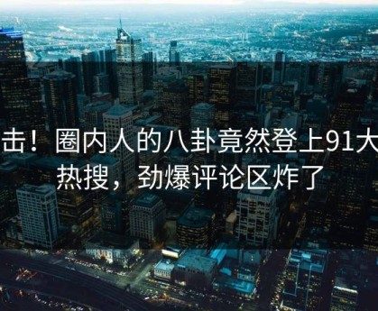 直击！圈内人的八卦竟然登上91大神热搜，劲爆评论区炸了
