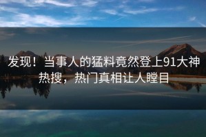发现！当事人的猛料竟然登上91大神热搜，热门真相让人瞠目