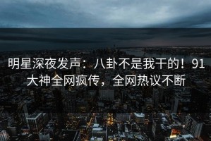 明星深夜发声：八卦不是我干的！91大神全网疯传，全网热议不断