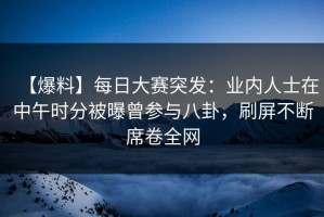 【爆料】每日大赛突发：业内人士在中午时分被曝曾参与八卦，刷屏不断席卷全网
