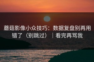 蘑菇影像小众技巧：数据复盘别再用错了（别跳过）｜看完再骂我