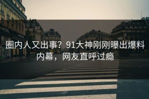 圈内人又出事？91大神刚刚曝出爆料内幕，网友直呼过瘾