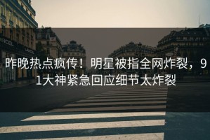 昨晚热点疯传！明星被指全网炸裂，91大神紧急回应细节太炸裂