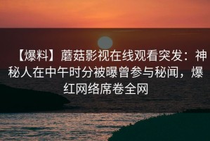 【爆料】蘑菇影视在线观看突发：神秘人在中午时分被曝曾参与秘闻，爆红网络席卷全网