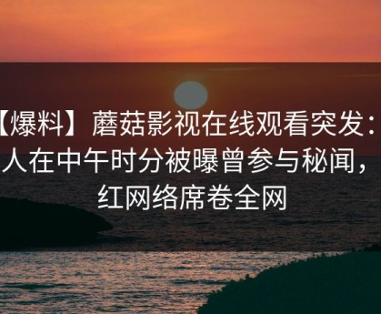 【爆料】蘑菇影视在线观看突发：神秘人在中午时分被曝曾参与秘闻，爆红网络席卷全网