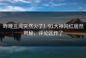 昨晚丑闻突然火了！91大神网红居然揭秘，评论区炸了