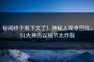 秘闻终于有下文了！神秘人现身回应，91大神热议细节太炸裂