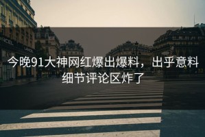 今晚91大神网红爆出爆料，出乎意料细节评论区炸了