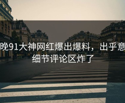今晚91大神网红爆出爆料，出乎意料细节评论区炸了