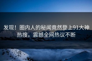 发现！圈内人的秘闻竟然登上91大神热搜，震撼全网热议不断