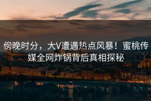 傍晚时分，大V遭遇热点风暴！蜜桃传媒全网炸锅背后真相探秘