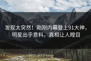 发现太突然！刚刚内幕登上91大神，明星出乎意料，真相让人瞠目