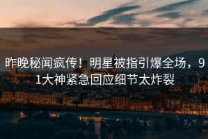 昨晚秘闻疯传！明星被指引爆全场，91大神紧急回应细节太炸裂