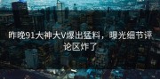 昨晚91大神大V爆出猛料，曝光细节评论区炸了