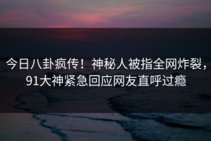 今日八卦疯传！神秘人被指全网炸裂，91大神紧急回应网友直呼过瘾