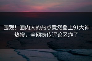 围观！圈内人的热点竟然登上91大神热搜，全网疯传评论区炸了