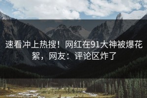 速看冲上热搜！网红在91大神被爆花絮，网友：评论区炸了