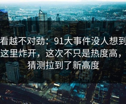 越看越不对劲：91大事件没人想到会从这里炸开，这次不只是热度高，把猜测拉到了新高度