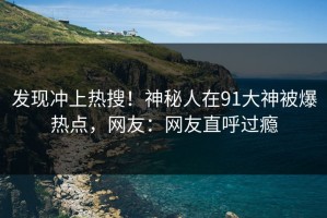 发现冲上热搜！神秘人在91大神被爆热点，网友：网友直呼过瘾