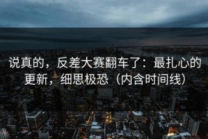 说真的，反差大赛翻车了：最扎心的更新，细思极恐（内含时间线）