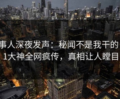 当事人深夜发声：秘闻不是我干的！91大神全网疯传，真相让人瞠目