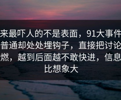原来最吓人的不是表面，91大事件看似普通却处处埋钩子，直接把讨论区点燃，越到后面越不敢快进，信息量比想象大