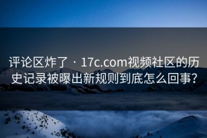 评论区炸了 · 17c.com视频社区的历史记录被曝出新规则到底怎么回事？