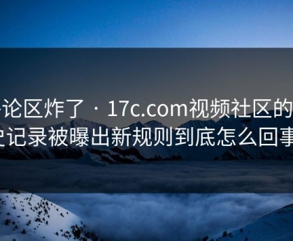 评论区炸了 · 17c.com视频社区的历史记录被曝出新规则到底怎么回事？