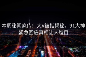 本周秘闻疯传！大V被指揭秘，91大神紧急回应真相让人瞠目