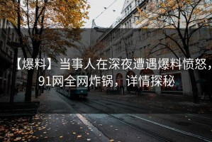 【爆料】当事人在深夜遭遇爆料愤怒，91网全网炸锅，详情探秘