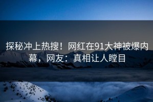 探秘冲上热搜！网红在91大神被爆内幕，网友：真相让人瞠目
