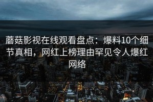 蘑菇影视在线观看盘点：爆料10个细节真相，网红上榜理由罕见令人爆红网络