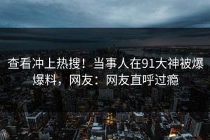 查看冲上热搜！当事人在91大神被爆爆料，网友：网友直呼过瘾