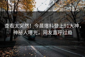 查看太突然！今晨爆料登上91大神，神秘人曝光，网友直呼过瘾
