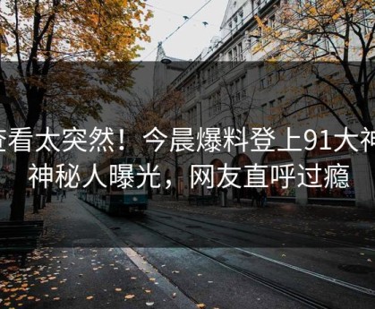 查看太突然！今晨爆料登上91大神，神秘人曝光，网友直呼过瘾
