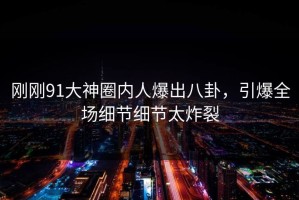 刚刚91大神圈内人爆出八卦，引爆全场细节细节太炸裂