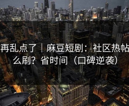 别再乱点了｜麻豆短剧：社区热帖怎么刷？省时间（口碑逆袭）