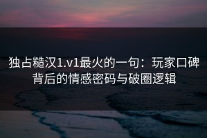 独占糙汉1.v1最火的一句：玩家口碑背后的情感密码与破圈逻辑