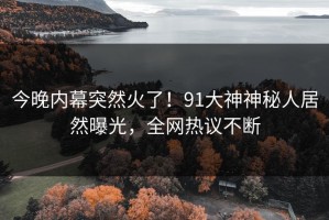 今晚内幕突然火了！91大神神秘人居然曝光，全网热议不断