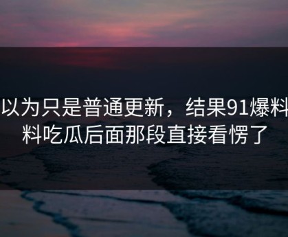 原以为只是普通更新，结果91爆料猛料吃瓜后面那段直接看愣了