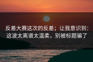 反差大赛这次的反差；让我意识到：这波太离谱太温柔，别被标题骗了