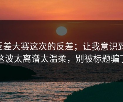 反差大赛这次的反差；让我意识到：这波太离谱太温柔，别被标题骗了