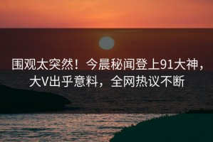 围观太突然！今晨秘闻登上91大神，大V出乎意料，全网热议不断