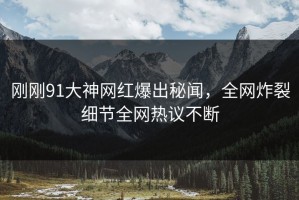 刚刚91大神网红爆出秘闻，全网炸裂细节全网热议不断