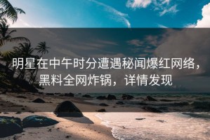 明星在中午时分遭遇秘闻爆红网络，黑料全网炸锅，详情发现